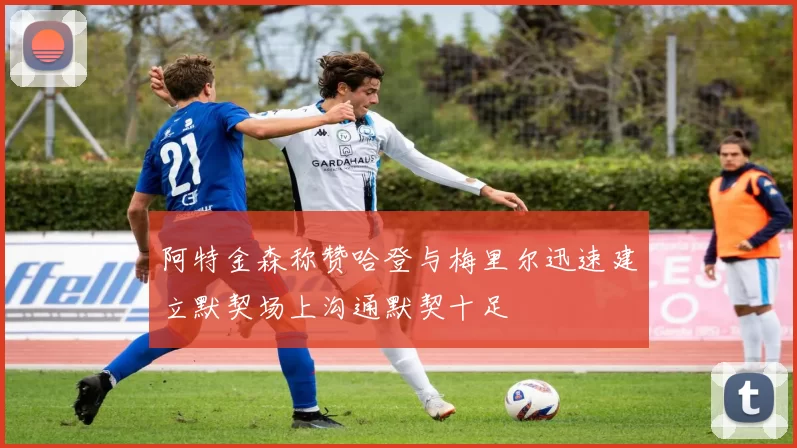 阿特金森称赞哈登与梅里尔迅速建立默契场上沟通默契十足