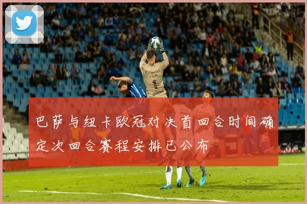 巴萨与纽卡欧冠对决首回合时间确定次回合赛程安排已公布