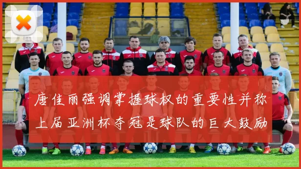 唐佳丽强调掌握球权的重要性并称上届亚洲杯夺冠是球队的巨大鼓励