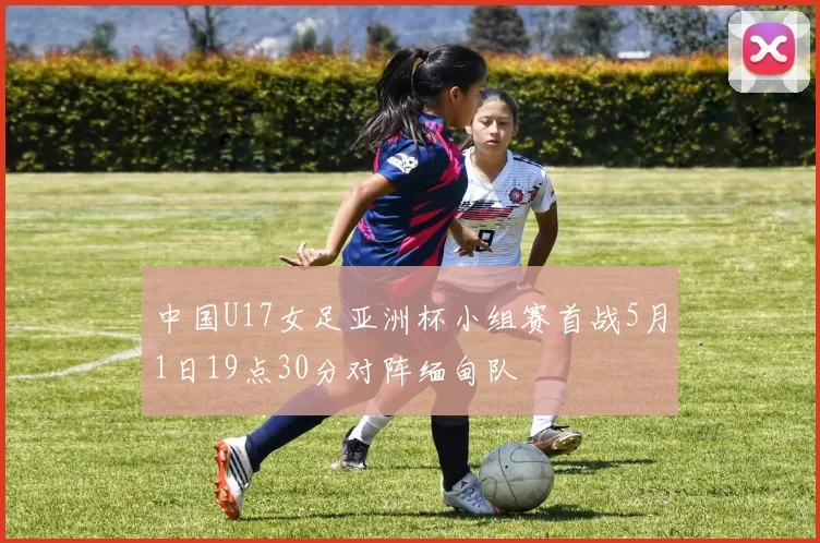 中国U17女足亚洲杯小组赛首战5月1日19点30分对阵缅甸队