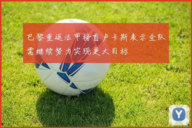巴黎重返法甲榜首卢卡斯表示全队需继续努力实现更大目标