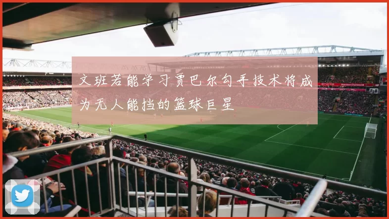 文班若能学习贾巴尔勾手技术将成为无人能挡的篮球巨星