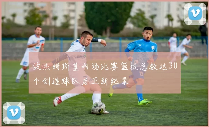波杰姆斯基两场比赛篮板总数达30个创造球队后卫新纪录