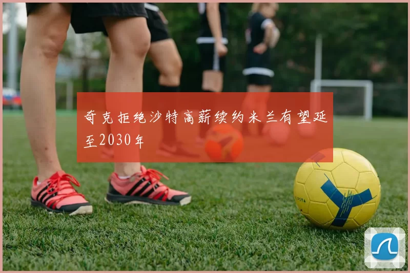奇克拒绝沙特高薪续约米兰有望延至2030年