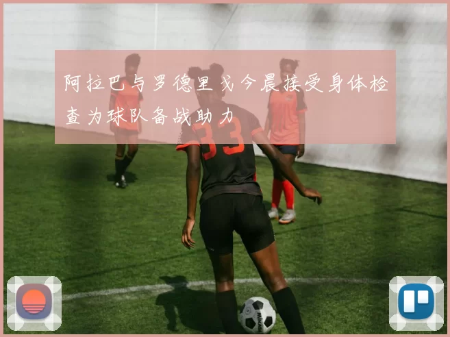 阿拉巴与罗德里戈今晨接受身体检查为球队备战助力