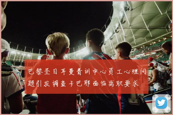 巴黎圣日耳曼青训中心员工心理问题引发调查卡巴耶面临离职要求