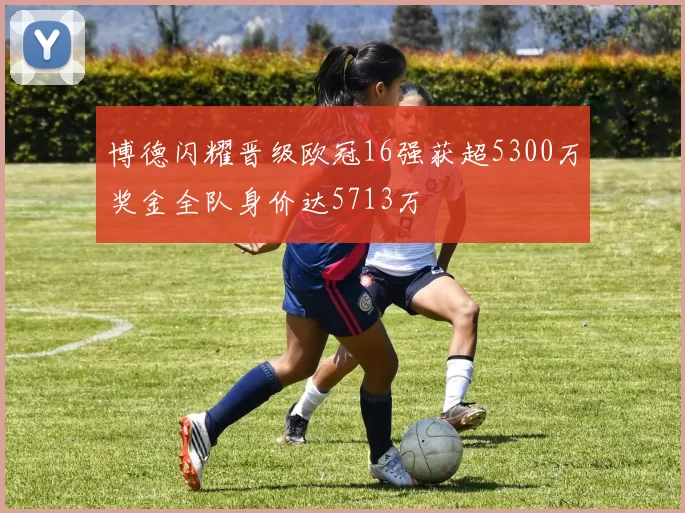 博德闪耀晋级欧冠16强获超5300万奖金全队身价达5713万