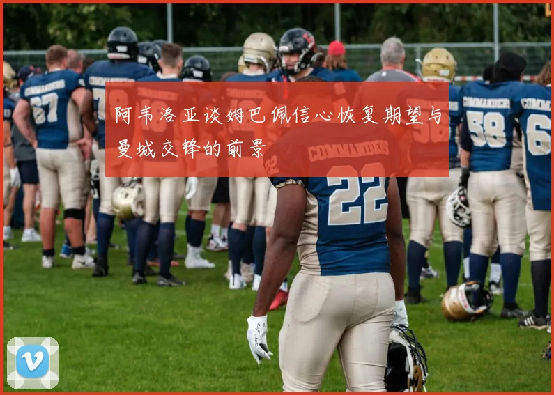 阿韦洛亚谈姆巴佩信心恢复期望与曼城交锋的前景