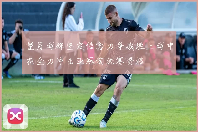 望月海辉坚定信念力争战胜上海申花全力冲击亚冠淘汰赛资格
