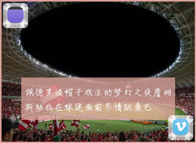 佩德罗谈帽子戏法的梦幻之夜詹姆斯助我在球迷面前尽情跳桑巴