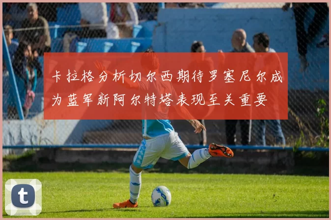 卡拉格分析切尔西期待罗塞尼尔成为蓝军新阿尔特塔表现至关重要