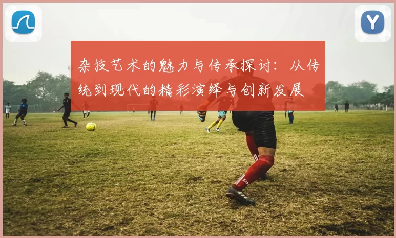 杂技艺术的魅力与传承探讨：从传统到现代的精彩演绎与创新发展