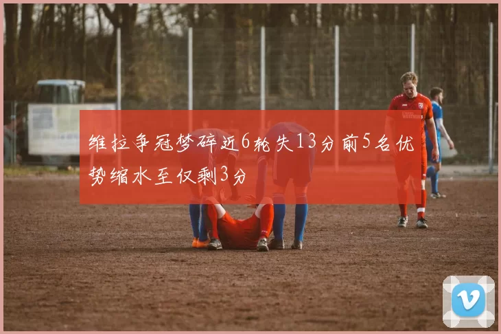 维拉争冠梦碎近6轮失13分前5名优势缩水至仅剩3分