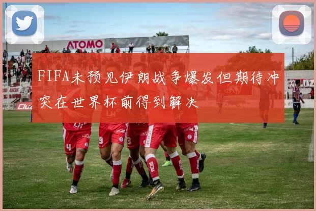 FIFA未预见伊朗战争爆发但期待冲突在世界杯前得到解决