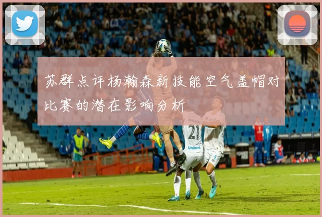 苏群点评杨瀚森新技能空气盖帽对比赛的潜在影响分析