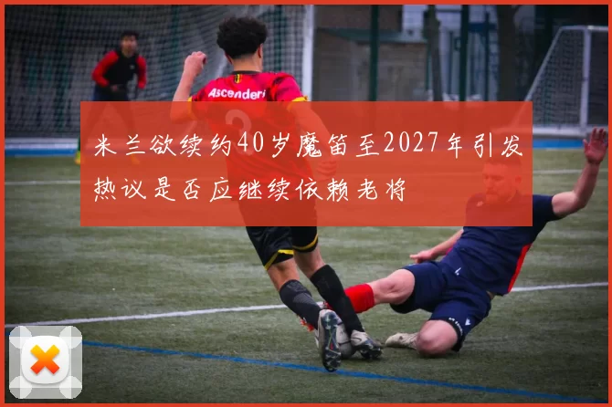 米兰欲续约40岁魔笛至2027年引发热议是否应继续依赖老将