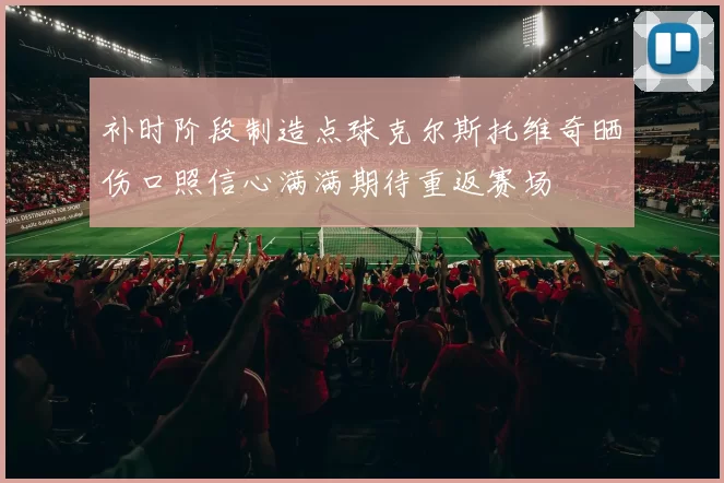 补时阶段制造点球克尔斯托维奇晒伤口照信心满满期待重返赛场