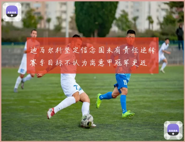 迪马尔科坚定信念国米有责任逆转赛季目标不认为离意甲冠军更近