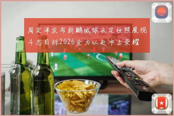 周定洋发布新鹏城球衣定妆照展现斗志目标2026全力以赴冲击荣耀