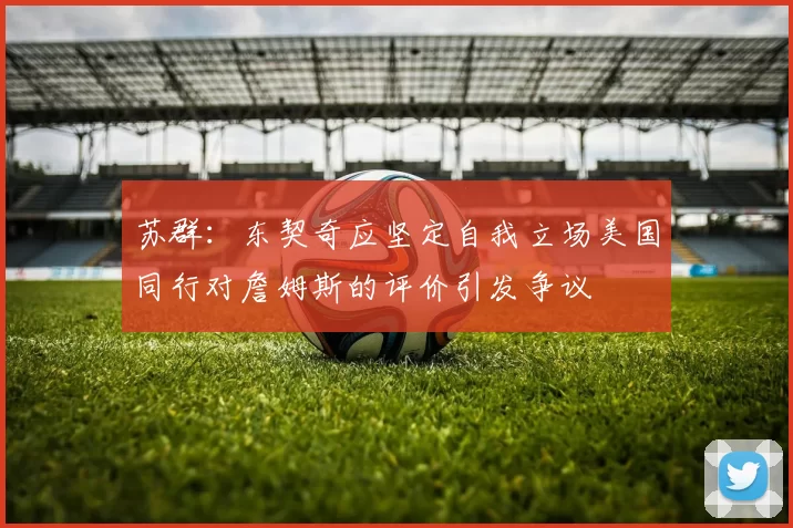苏群：东契奇应坚定自我立场美国同行对詹姆斯的评价引发争议