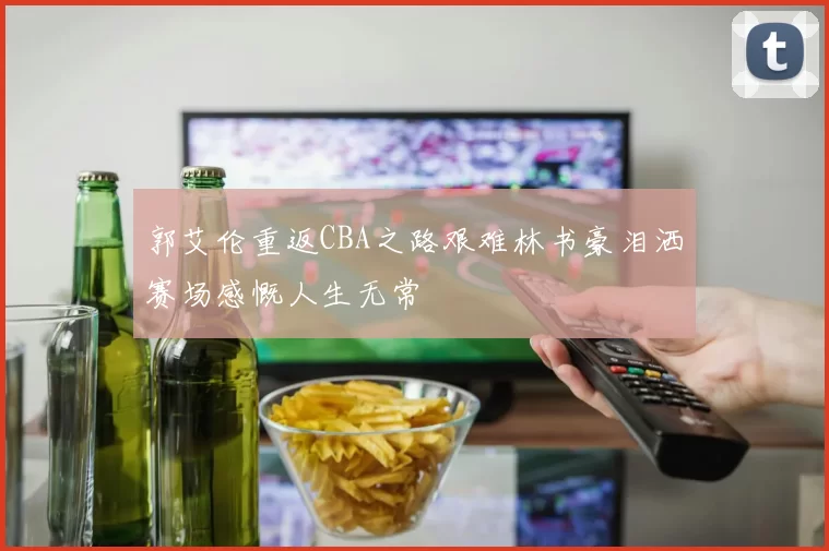 郭艾伦重返CBA之路艰难林书豪泪洒赛场感慨人生无常