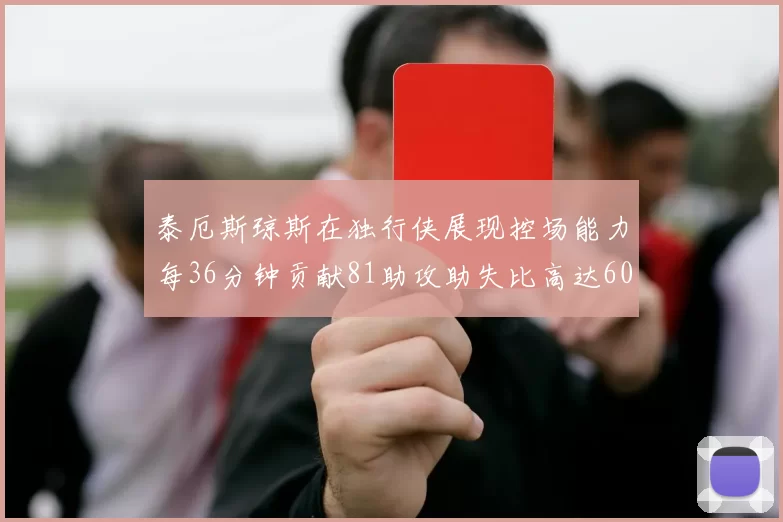 泰厄斯琼斯在独行侠展现控场能力每36分钟贡献81助攻助失比高达60
