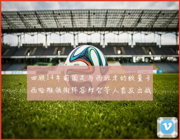 回顾14年前国足与西班牙的较量卡西哈维领衔阵容郑智等人首发出战