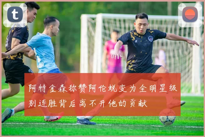 阿特金森称赞阿伦蜕变为全明星级别连胜背后离不开他的贡献