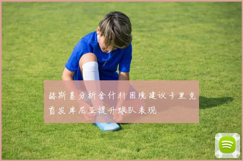 赫斯基分析舍什科困境建议卡里克首发库尼亚提升球队表现